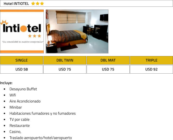 SINGLE DBL TWIN DBL MAT TRIPLE USD 58 USD 75 USD 75 USD 92 Hotel INTIOTEL Incluye: �	Desayuno Buffet �	Wifi �	Aire Acondicionado �	Minibar �	Habitaciones fumadores y no fumadores �	TV por cable �	Restaurante �	Casino, �	Traslado aeropuerto/hotel/aeropuerto