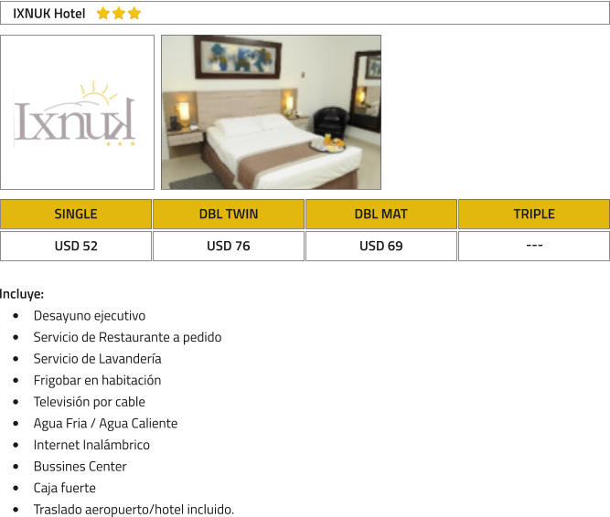 SINGLE DBL TWIN DBL MAT TRIPLE USD 52 USD 76 USD 69 --- IXNUK Hotel Incluye: �	Desayuno ejecutivo �	Servicio de Restaurante a pedido �	Servicio de Lavander�a �	Frigobar en habitaci�n �	Televisi�n por cable �	Agua Fria / Agua Caliente �	Internet Inal�mbrico �	Bussines Center �	Caja fuerte �	Traslado aeropuerto/hotel incluido.