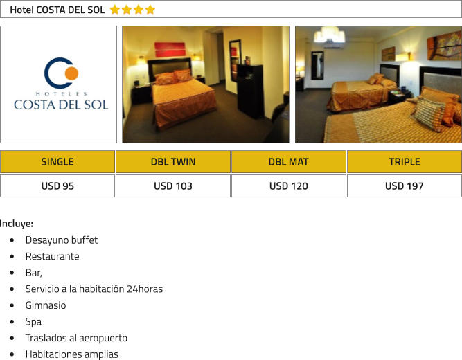 SINGLE DBL TWIN DBL MAT TRIPLE USD 95 USD 103 USD 120 USD 197 Hotel COSTA DEL SOL Incluye: �	Desayuno buffet �	Restaurante �	Bar,  �	Servicio a la habitaci�n 24horas �	Gimnasio �	Spa  �	Traslados al aeropuerto �	Habitaciones amplias