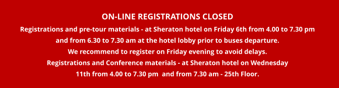 ON-LINE REGISTRATIONS CLOSED Registrations and pre-tour materials - at Sheraton hotel on Friday 6th from 4.00 to 7.30 pm   and from 6.30 to 7.30 am at the hotel lobby prior to buses departure.    We recommend to register on Friday evening to avoid delays. Registrations and Conference materials - at Sheraton hotel on Wednesday  11th from 4.00 to 7.30 pm  and from 7.30 am - 25th Floor.