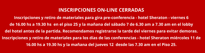 INSCRIPCIONES ON-LINE CERRADAS Inscripciones y retiro de materiales para gira pre-conferencia - hotel Sheraton - viernes 6  de 16.00 hs a 19.30 hs  en el piso 25 y la ma�ana del s�bado 7 de 6.30 am a 7.30 am en el lobby  del hotel antes de la partida. Recomendamos registrarse la tarde del viernes para evitar demoras. Inscripciones y retiro de materiales para los d�as de las conferencias - hotel Sheraton mi�rcoles 11 de  16.00 hs a 19.30 hs y la ma�ana del jueves 12  desde las 7.30 am en el Piso 25.